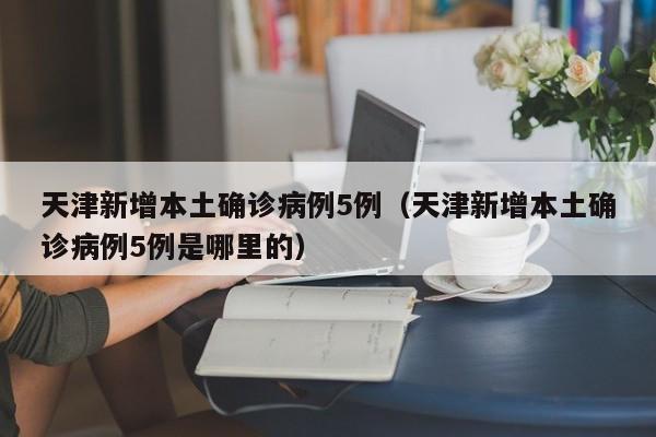天津新增本土确诊病例5例（天津新增本土确诊病例5例是哪里的）