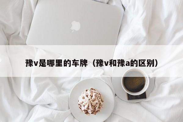 豫v是哪里的车牌（豫v和豫a的区别）