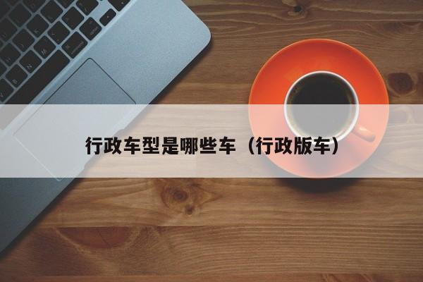 行政车型是哪些车（行政版车）
