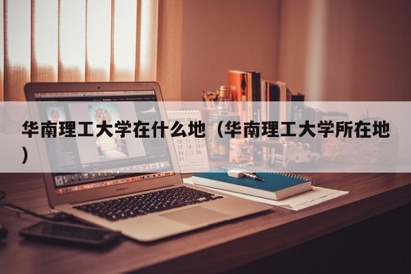华南理工大学在什么地（华南理工大学所在地）
