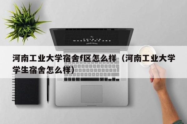 河南工业大学宿舍f区怎么样（河南工业大学学生宿舍怎么样）