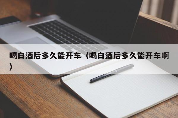 喝白酒后多久能开车（喝白酒后多久能开车啊）