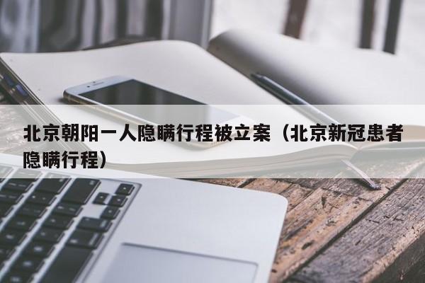 北京朝阳一人隐瞒行程被立案（北京新冠患者隐瞒行程）