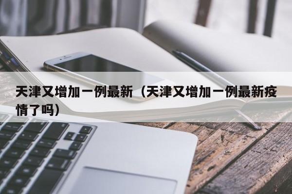 天津又增加一例最新（天津又增加一例最新疫情了吗）