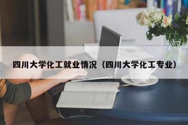 四川大学化工就业情况（四川大学化工专业）