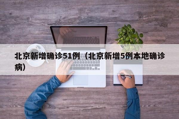 北京新增确诊51例（北京新增5例本地确诊病）