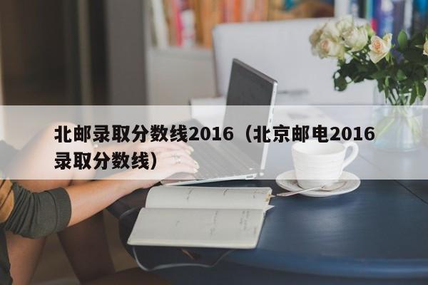 北邮录取分数线2016（北京邮电2016录取分数线）