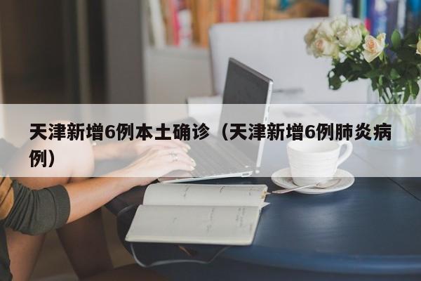 天津新增6例本土确诊（天津新增6例肺炎病例）