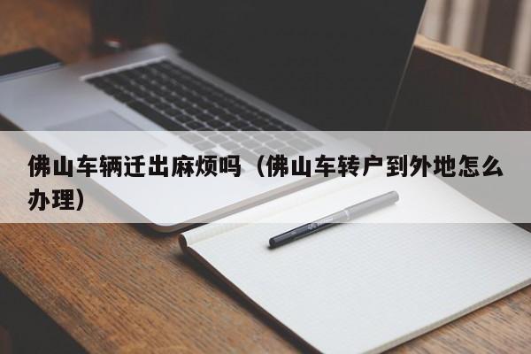 佛山车辆迁出麻烦吗(佛山车转户到外地怎么办理)