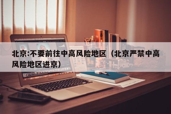 北京:不要前往中高风险地区（北京严禁中高风险地区进京）
