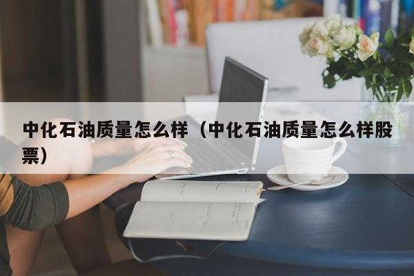 中化石油质量怎么样（中化石油质量怎么样股票）