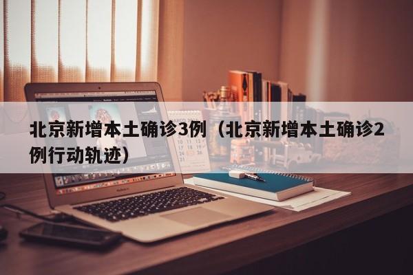 北京新增本土确诊3例（北京新增本土确诊2例行动轨迹）