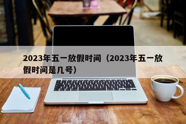 详细阅读:2023年五一放假时间(2023年五一放假时间是几号) 2023年五一放假时间(2023年五一放假时间是几号)