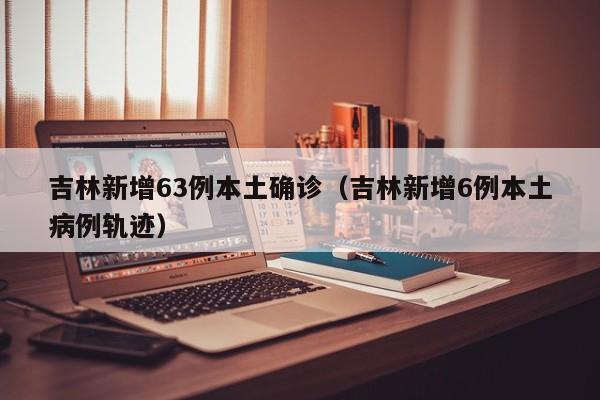 吉林新增63例本土确诊（吉林新增6例本土病例轨迹）