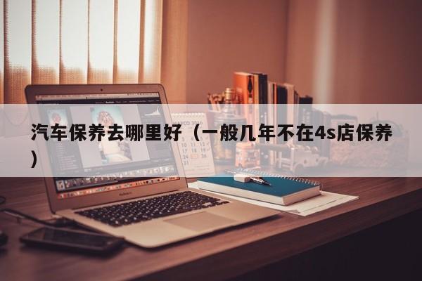 汽车保养去哪里好（一般几年不在4s店保养）